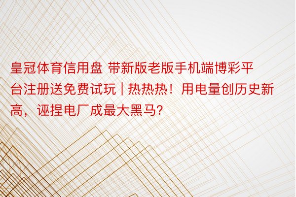 皇冠体育信用盘 带新版老版手机端博彩平台注册送免费试玩 | 热热热！用电量创历史新高，诬捏电厂成最大黑马？