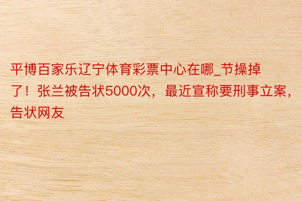 平博百家乐辽宁体育彩票中心在哪_节操掉了！张兰被告状5000次，最近宣称要刑事立案，告状网友