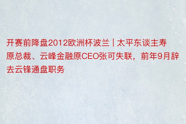 开赛前降盘2012欧洲杯波兰 | 太平东谈主寿原总裁、云峰金融原CEO张可失联，前年9月辞去云锋通盘职务