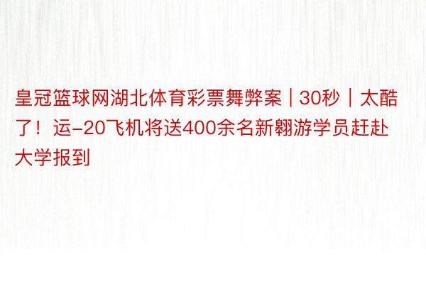 皇冠篮球网湖北体育彩票舞弊案 | 30秒｜太酷了！运-20飞机将送400余名新翱游学员赶赴大学报到