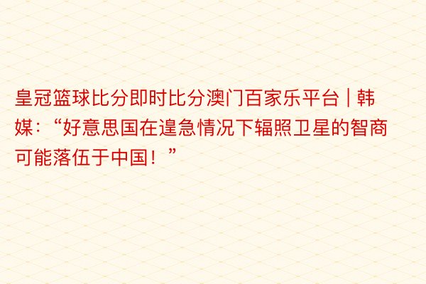 皇冠篮球比分即时比分澳门百家乐平台 | 韩媒：“好意思国在遑急情况下辐照卫星的智商可能落伍于中国！”