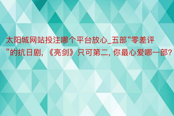 太阳城网站投注哪个平台放心_五部“零差评”的抗日剧， 《亮剑》只可第二， 你最心爱哪一部?