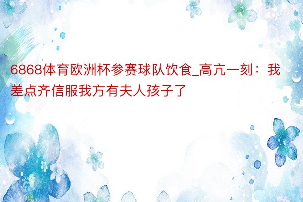 6868体育欧洲杯参赛球队饮食_高亢一刻：我差点齐信服我方有夫人孩子了