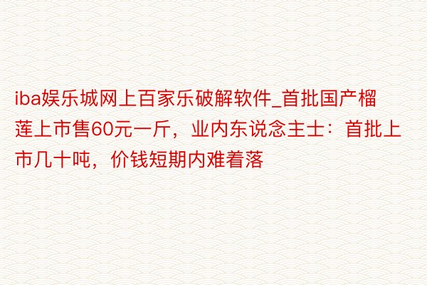 iba娱乐城网上百家乐破解软件_首批国产榴莲上市售60元一斤，业内东说念主士：首批上市几十吨，价钱短期内难着落