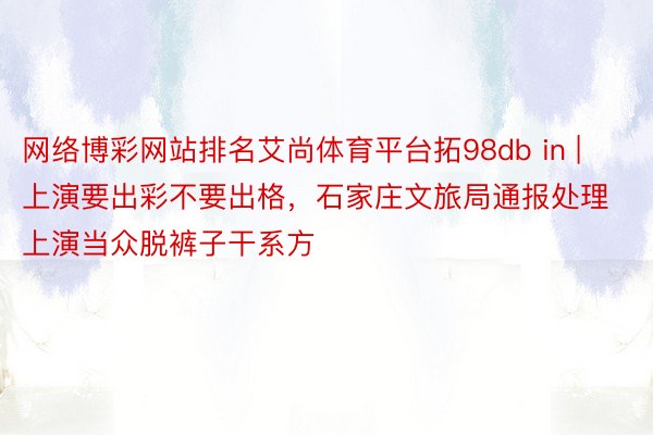 网络博彩网站排名艾尚体育平台拓98db in | 上演要出彩不要出格，石家庄文旅局通报处理上演当众脱裤子干系方