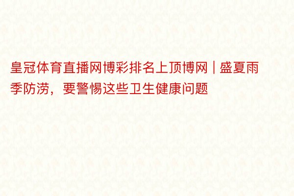 皇冠体育直播网博彩排名上顶博网 | 盛夏雨季防涝，要警惕这些卫生健康问题