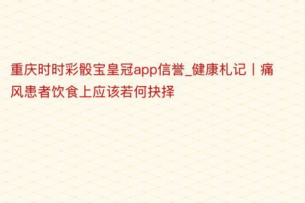 重庆时时彩骰宝皇冠app信誉_健康札记丨痛风患者饮食上应该若何抉择