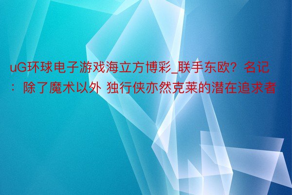 uG环球电子游戏海立方博彩_联手东欧？名记：除了魔术以外 独行侠亦然克莱的潜在追求者