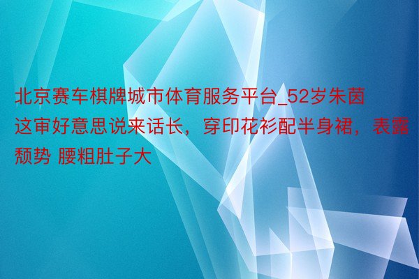 北京赛车棋牌城市体育服务平台_52岁朱茵这审好意思说来话长，穿印花衫配半身裙，表露颓势 腰粗肚子大