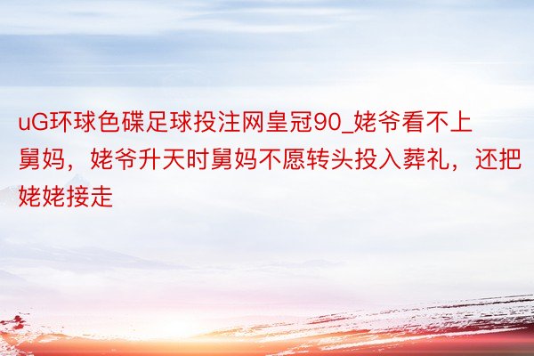 uG环球色碟足球投注网皇冠90_姥爷看不上舅妈，姥爷升天时舅妈不愿转头投入葬礼，还把姥姥接走