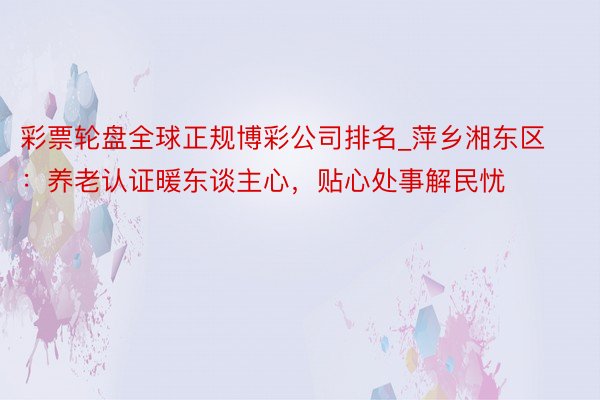 彩票轮盘全球正规博彩公司排名_萍乡湘东区：养老认证暖东谈主心，贴心处事解民忧