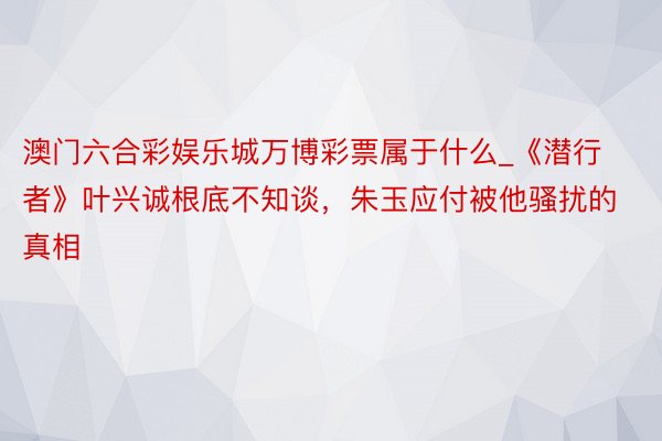 澳门六合彩娱乐城万博彩票属于什么_《潜行者》叶兴诚根底不知谈，朱玉应付被他骚扰的真相