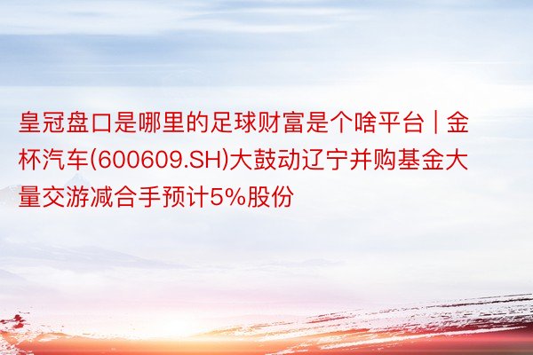 皇冠盘口是哪里的足球财富是个啥平台 | 金杯汽车(600609.SH)大鼓动辽宁并购基金大量交游减合手预计5%股份