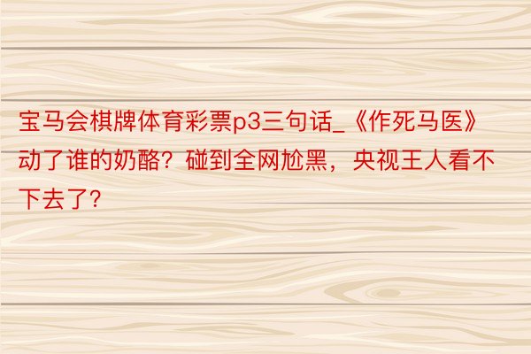 宝马会棋牌体育彩票p3三句话_《作死马医》动了谁的奶酪？碰到全网尬黑，央视王人看不下去了？