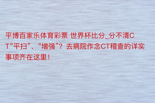 平博百家乐体育彩票 世界杯比分_分不清CT“平扫”、“增强”？去病院作念CT稽查的详实事项齐在这里！