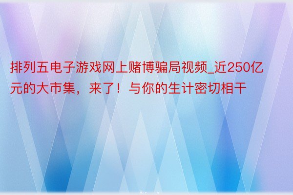 排列五电子游戏网上赌博骗局视频_近250亿元的大市集，来了！与你的生计密切相干