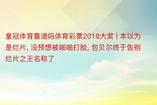 皇冠体育靠谱吗体育彩票2018大奖 | 本以为是烂片, 没预想被啪啪打脸, 包贝尔终于告别烂片之王名称了