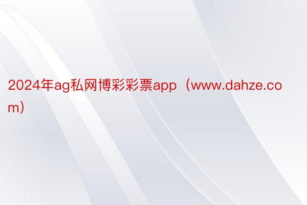 2024年ag私网博彩彩票app（www.dahze.com）