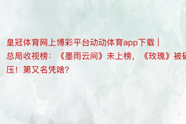 皇冠体育网上博彩平台动动体育app下载 | 总局收视榜：《墨雨云间》未上榜，《玫瑰》被碾压！第又名凭啥？