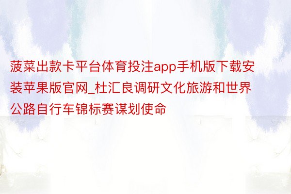 菠菜出款卡平台体育投注app手机版下载安装苹果版官网_杜汇良调研文化旅游和世界公路自行车锦标赛谋划使命