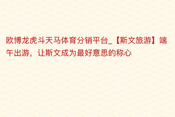 欧博龙虎斗天马体育分销平台_【斯文旅游】端午出游，让斯文成为最好意思的称心