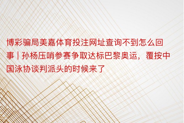 博彩骗局美嘉体育投注网址查询不到怎么回事 | 孙杨压哨参赛争取达标巴黎奥运，覆按中国泳协谈判派头的时候来了