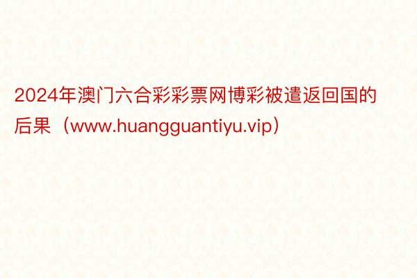 2024年澳门六合彩彩票网博彩被遣返回国的后果（www.huangguantiyu.vip）