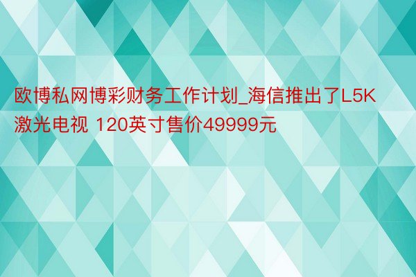 欧博私网博彩财务工作计划_海信推出了L5K激光电视 120英寸售价49999元