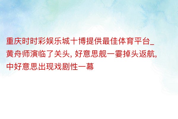 重庆时时彩娱乐城十博提供最佳体育平台_黄舟师演临了关头, 好意思舰一霎掉头返航, 中好意思出现戏剧性一幕