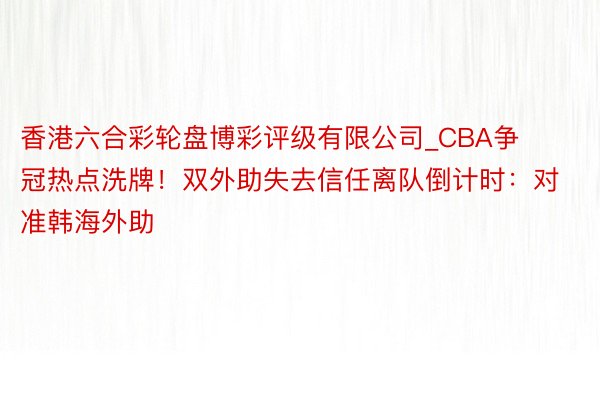 香港六合彩轮盘博彩评级有限公司_CBA争冠热点洗牌！双外助失去信任离队倒计时：对准韩海外助