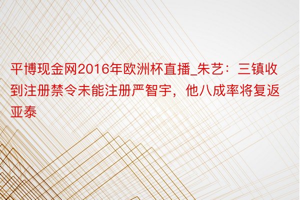 平博现金网2016年欧洲杯直播_朱艺：三镇收到注册禁令未能注册严智宇，他八成率将复返亚泰