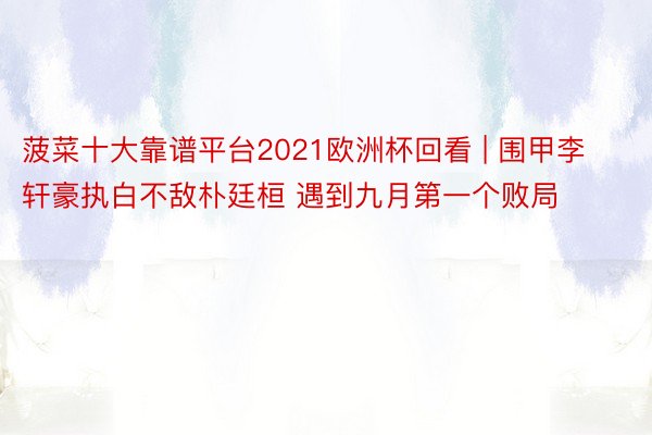 菠菜十大靠谱平台2021欧洲杯回看 | 围甲李轩豪执白不敌朴廷桓 遇到九月第一个败局