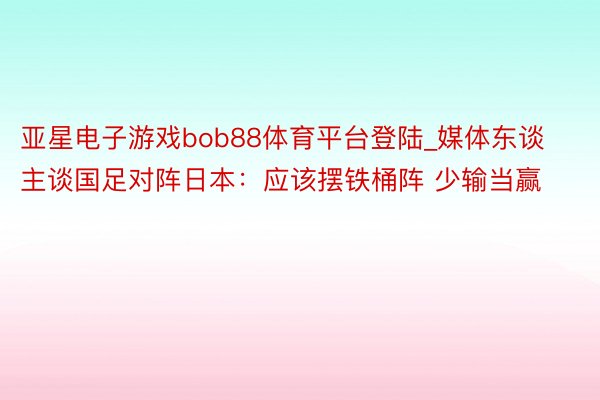 亚星电子游戏bob88体育平台登陆_媒体东谈主谈国足对阵日本：应该摆铁桶阵 少输当赢