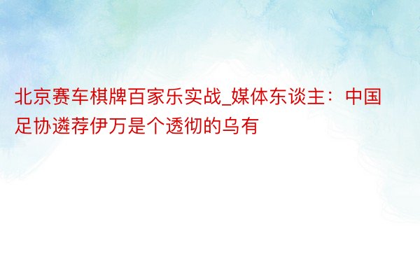 北京赛车棋牌百家乐实战_媒体东谈主：中国足协遴荐伊万是个透彻的乌有