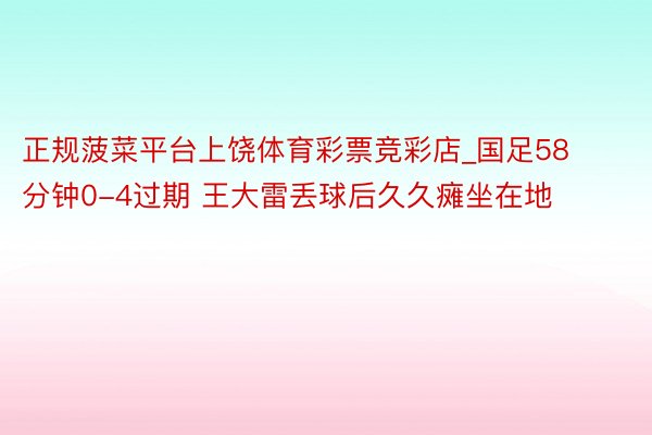 正规菠菜平台上饶体育彩票竞彩店_国足58分钟0-4过期 王大雷丢球后久久瘫坐在地