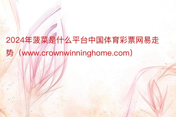 2024年菠菜是什么平台中国体育彩票网易走势（www.crownwinninghome.com）