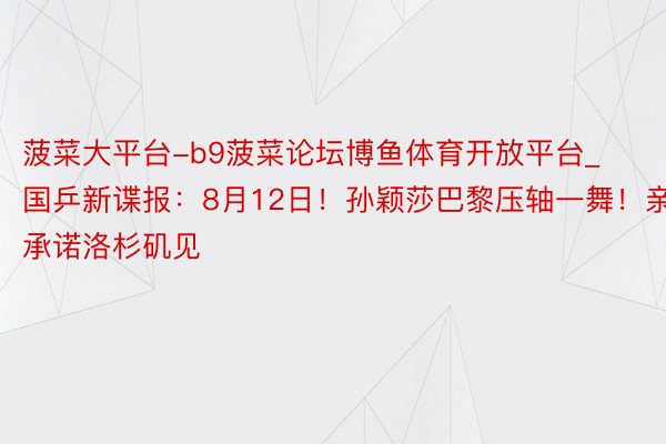 菠菜大平台-b9菠菜论坛博鱼体育开放平台_国乒新谍报：8月12日！孙颖莎巴黎压轴一舞！亲口承诺洛杉矶见