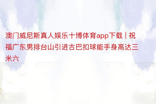 澳门威尼斯真人娱乐十博体育app下载 | 祝福广东男排台山引进古巴扣球能手身高达三米六