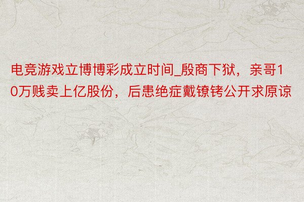 电竞游戏立博博彩成立时间_殷商下狱，亲哥10万贱卖上亿股份，后患绝症戴镣铐公开求原谅