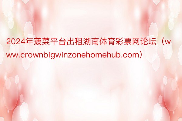 2024年菠菜平台出租湖南体育彩票网论坛（www.crownbigwinzonehomehub.com）