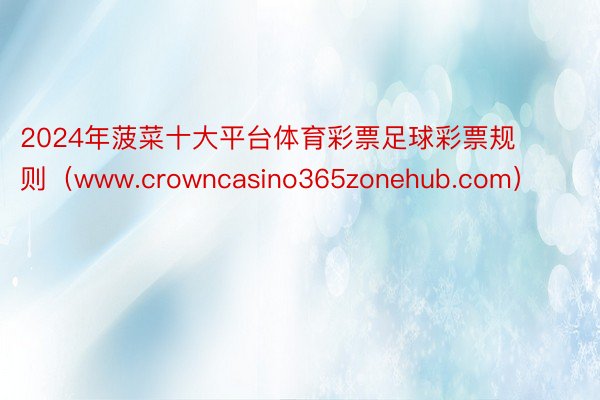 2024年菠菜十大平台体育彩票足球彩票规则（www.crowncasino365zonehub.com）