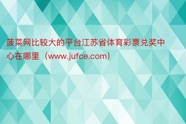 菠菜网比较大的平台江苏省体育彩票兑奖中心在哪里（www.jufce.com）