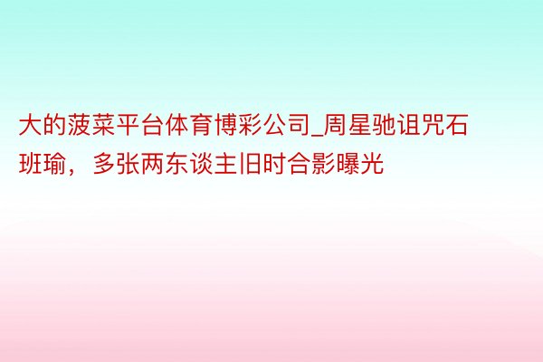 大的菠菜平台体育博彩公司_周星驰诅咒石班瑜，多张两东谈主旧时合影曝光