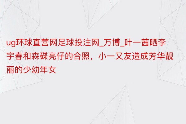 ug环球直营网足球投注网_万博_叶一茜晒李宇春和森碟亮仔的合照，小一又友造成芳华靓丽的少幼年女