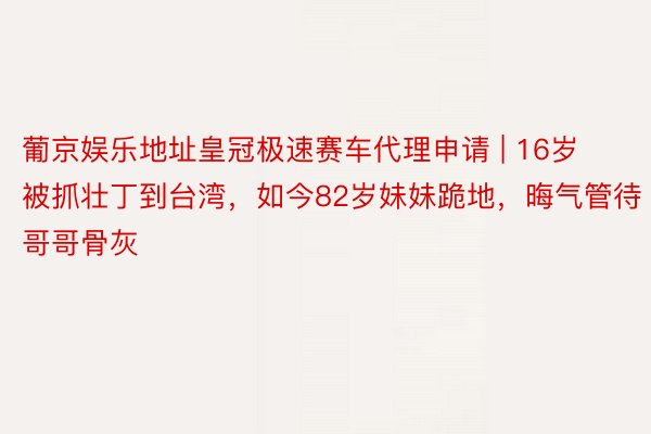 葡京娱乐地址皇冠极速赛车代理申请 | 16岁被抓壮丁到台湾，如今82岁妹妹跪地，晦气管待哥哥骨灰