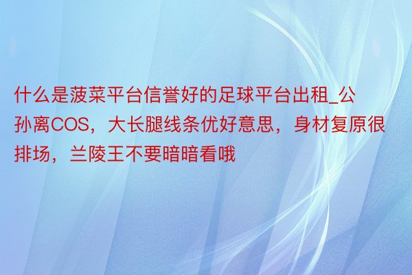 什么是菠菜平台信誉好的足球平台出租_公孙离COS，大长腿线条优好意思，身材复原很排场，兰陵王不要暗暗看哦