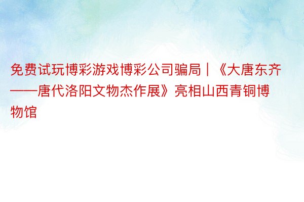 免费试玩博彩游戏博彩公司骗局 | 《大唐东齐——唐代洛阳文物杰作展》亮相山西青铜博物馆