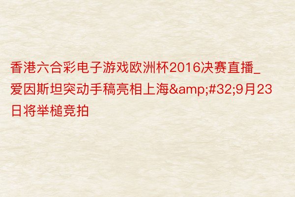 香港六合彩电子游戏欧洲杯2016决赛直播_爱因斯坦突动手稿亮相上海&#32;9月23日将举槌竞拍