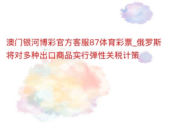 澳门银河博彩官方客服87体育彩票_俄罗斯将对多种出口商品实行弹性关税计策