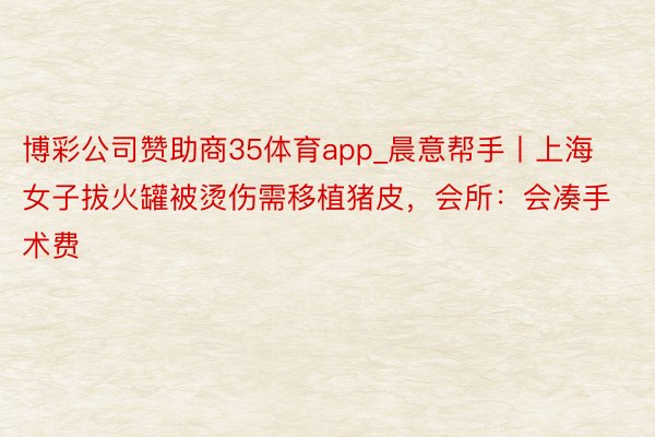 博彩公司赞助商35体育app_晨意帮手丨上海女子拔火罐被烫伤需移植猪皮，会所：会凑手术费